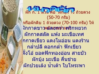 ผัก ก .  1   ส่วน คือ    ผักสุก  ½  ถ้วยตวง    ( 50-70   กรัม ) หรือผักดิบ  1   ถ้วยตวง  ( 70-100   กรัม )  ให้พลังงานต่ำมาก   หมวดผัก ผักกาดขาว   แตงกวา   พริกหยวก ผักกาดสลัด   แฟง   มะเขือเทศ ผักกาดเขียว   แตงโมอ่อน   แตงร้าน กล่ำปลี   ดอกกล่ำ   ฟักเขียว ตั้งโอ๋   ยอดฟักทองอ่อน   สายบัว ผักบุ้ง   มะเขือ   คื่นช่าย ผักปวยเล้ง   น้ำเต้า   ใบโหระพา 