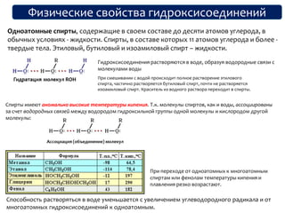 Физические свойства гидроксисоединенийОдноатомные спирты, содержащие в своем составе до десяти атомов углерода, в обычных условиях - жидкости. Спирты, в составе которых 11 атомов углерода и более - твердые тела. Этиловый, бутиловый и изоамиловый спирт – жидкости.Гидроксисоединения растворяются в воде, образуя водородные связи с молекулами водыПри смешивании с водой происходит полное растворение этилового спирта, частично растворяется бутиловый спирт, почти не растворяется изоамиловый спирт. Краситель из водного раствора переходит в спирты. Спирты имеют аномально высокие температуры кипения. Т.к. молекулы спиртов, как и воды, ассоциированыза счет водородных связей между водородом гидроксильной группы одной молекулы и кислородом другой молекулы:При переходе от одноатомных к многоатомным спиртам или фенолам температуры кипения и плавления резко возрастают.Способность растворяться в воде уменьшается с увеличением углеводородного радикала и от многоатомных гидроксисоединений к одноатомным.