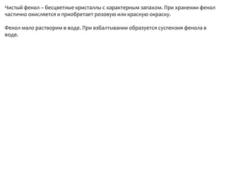 Чистый фенол – бесцветные кристаллы с характерным запахом. При хранении фенол частично окисляется и приобретает розовую или красную окраску.Фенол мало растворим в воде. При взбалтывании образуется суспензия фенола в воде.