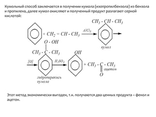 Кумольныйспособ заключается в получении кумола (изопропилбензола) из бензола и пропилена, далее кумол окисляют и полученный продукт разлагают серной кислотой:Этот метод экономически выгоден, т.к. получаются два ценных продукта – фенол и ацетон.