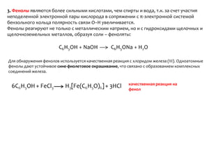 3. Фенолы являются более сильными кислотами, чем спирты и вода, т.к. за счет участия неподеленной электронной пары кислорода в сопряжении с π-электронной системой бензольного кольца полярность связи О–Н увеличивается.Фенолы реагируют не только с металлическим натрием, но и с гидроксидами щелочных и щелочноземельных металлов, образуя соли – феноляты:Для обнаружения фенолов используется качественная реакция с хлоридом железа (III). Одноатомные фенолы дают устойчивое сине-фиолетовое окрашивание, что связано с образованием комплексных соединений железа.качественная реакция на фенол