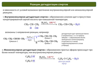 Реакции дегидратации спиртовв зависимости от условий возможно протекание внутримолекулярной или межмолекулярной реакциии.1. Внутримолекулярная дегидратация спиртов с образованием алкенов идет в присутствии концентрированной серной кислоты при повышенной температуре.возможны 2 направления реакции, например:дегидратация идет преимущественно в направлении I, т.е. по правилу Зайцева – с образованием более замещенного алкена (водород отщепляется от менее гидрогенизированного атома углерода)2. Межмолекулярная дегидратация спиртов с образованием простых эфиров происходит при более низкой температуре, чем внутримолекулярная реакция:
