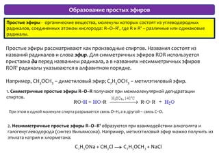 Образование простых эфировПростые эфиры -  органические вещества, молекулы которых состоят из углеводородных радикалов, соединенных атомом кислорода: R–O–R', где R и R' – различные или одинаковые радикалы.Простые эфиры рассматривают как производные спиртов. Названия состоят из названий радикалов и слова эфир. Для симметричных эфиров ROR используется приставка ди перед названием радикала, а в названиях несимметричных эфиров ROR' радикалы указываются в алфавитном порядке. Например, CH3OCH3 – диметиловый эфир; C2H5OCH3 – метилэтиловый эфир.1. Симметричные простые эфиры R–O–R получают при межмолекулярной дегидратации спиртов.При этом в одной молекуле спирта разрывается связь О–Н, а в другой – связь С–О.2. Несимметричные простые эфиры R–O–R' образуются при взаимодействии алкоголята и галогенуглеводорода (синтез Вильямсона). Например, метилэтиловый эфир можно получить из этилата натрия и хлорметана: