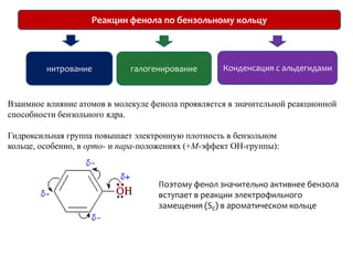 Реакции фенола по бензольному кольцуКонденсация с альдегидаминитрованиегалогенированиеВзаимное влияние атомов в молекуле фенола проявляется в значительной реакционной способности бензольного ядра. Гидроксильная группа повышает электронную плотность в бензольном кольце, особенно, в орто- и пара-положениях (+М-эффект ОН-группы):Поэтому фенол значительно активнее бензола вступает в реакции электрофильного замещения (SE) в ароматическом кольце