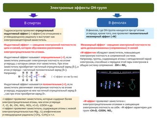 Электронные эффекты OH-группВ фенолахВ спиртахВ фенолах, где ОН-группа находится при sp2-атоме углерода, кроме того, она проявляет положительный мезомерный эффект (+M)Гидроксигруппа проявляет отрицательныйиндуктивный эффект (–I-эффект) по отношению к углеводородному радикалу и выступает как электроноакцепторный заместитель. Индуктивный эффект — смещение электронной плотности по цепи σ-связей, которое обусловлено различиями в электроотрицательностях атомов.Мезомерный эффект - смещение электронной плотности по цепи делокализованных (сопряженных) π-связей +М-эффектом обладают заместители, повышающие электронную плотность в сопряженной системе. Например, группы, содержащие атомы с неподеленной парой электронов, способные к передаче этой пары электронов в общую систему сопряжения:  -OH и -NH2. Индуктивный эффект называют отрицательным (–I), если заместитель уменьшает электронную плотность на атоме углерода, с которым связан этот заместитель. При этом заместитель приобретает частичный отрицательный заряд (δ-), а атом углерода – частичный положительный заряд (δ+).Например:Индуктивный эффект называется положительным (+I), если заместитель увеличивает электронную плотность на атоме углерода, индуцируя на нем частичный отрицательный заряд δ-, сам при этом приобретая заряд δ+.–I-эффект проявляют заместители, которые содержат более электроотрицательные атомы, чем атом углерода:-F, -Cl, -Br, -OH, -NH2, -NO2, >C=O, -COOH и др.+I-эффект проявляют заместители, содержащие атомы с низкой электроотрицательностью:-Mg-, -Li; алифатические углеводородные радикалы (-CH3, -C2H5) и т.п.–М-эффект проявляют заместители с электроотрицательными атомами и смещающие электронную плотность на себя. –М-эффект характерен для групп -CH=O, -COOH, -NO2. 
