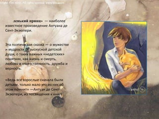 «Ма́ленький принц»  — наиболее известное произведение Антуана де Сент-Экзюпери.Эта поэтическая сказка — о мужестве и мудрости безыскусной детской души, о таких важных «недетских» понятиях, как жизнь и смерть, любовь и ответственность, дружба и верность.«Ведь все взрослые сначала были детьми, только мало кто из них об этом помнит» —Антуан де Сент-Экзюпери, из посвящения к книге.