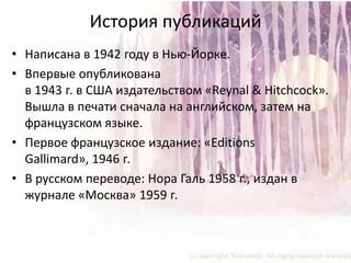 История публикацийНаписана в 1942 году в Нью-Йорке.Впервые опубликована в 1943 г. в США издательством «Reynal & Hitchcock». Вышла в печати сначала на английском, затем на французском языке.Первое французское издание: «EditionsGallimard», 1946 г.В русском переводе: Нора Галь 1958 г., издан в журнале «Москва» 1959 г.