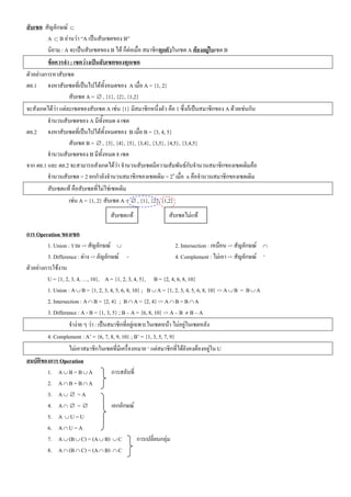 สับ๶ซต สัญลักษณ ⊂
         A ⊂ B อานวา “A เปนสับ๶ซตของ B”
         นิยาม : A จะเปนสับ๶ซตของ B ได ก็ตอเมื่อ สมาชิกทุกตัวใน๶ซต A ตองอยูใน๶ซต B
         ขอควรจํา : ๶ซตวางเปนสับ๶ซตของทุก๶ซต
ตัวอยางการหาสับ๶ซต
ตย.1 จงหาสับ๶ซตที่เปนไปไดทั้งหมดของ A เมื่อ A = {1, 2}
                   สับ๶ซต A = ∅ , {1}, {2}, {1,2}
จะสังเกตไดวา แตละ๶ซตของสับ๶ซต A เชน {1} มีสมาชิกหนึ่งตัว คือ 1 ซึ่งก็เปนสมาชิกของ A ดวยเชนกัน
         จํานวนสับ๶ซตของ A มีทั้งหมด 4 ๶ซต
ตย.2 จงหาสับ๶ซตที่เปนไปไดทั้งหมดของ B เมื่อ B = {3, 4, 5}
                   สับ๶ซต B = ∅ , {3}, {4}, {5}, {3,4}, {3,5}, {4,5}, {3,4,5}
         จํานวนสับ๶ซตของ B มีทั้งหมด 8 ๶ซต
จาก ตย.1 และ ตย.2 จะสามารถสังเกตไดวา จํานวนสับ๶ซตมีความสัมพันธกับจํานวนสมาชิกของ๶ซตเดิมคือ
         จํานวนสับ๶ซต = 2 ยกกําลังจํานวนสมาชิกของ๶ซตเดิม = 2n เมื่อ n คือจํานวนสมาชิกของ๶ซตเดิม
         สับ๶ซตแท คือสับ๶ซตที่ไมใช๶ซตเดิม
                   เชน A = {1, 2} สับ๶ซต A = ∅ , {1}, {2}, {1,2}
                                      สับ๶ซตแท                 สับ๶ซตไมแท

การ Operation ของ๶ซต
         1. Union : รวม -> สัญลักษณ ∪                                2. Intersection : เหมือน -> สัญลักษณ ∩
         3. Difference : ตาง -> ลัญลักษณ -                          4. Complement : ไมเอา -> สัญลักษณ ‘
ตัวอยางการใชงาน
         U = {1, 2, 3, 4, …, 10}, A = {1, 2, 3, 4, 5}, B = {2, 4, 6, 8, 10}
         1. Union : A ∪ B = {1, 2, 3, 4, 5, 6, 8, 10} ; B ∪ A = {1, 2, 3, 4, 5, 6, 8, 10} -> A ∪ B = B ∪ A
         2. Intersection : A ∩ B = {2, 4} ; B ∩ A = {2, 4} -> A ∩ B = B ∩ A
         3. Difference : A - B = {1, 3, 5} ; B – A = {6, 8, 10} -> A – B ≠ B – A
                   จํางาย ๆ วา : เปนสมาชิกที่อยูเฉพาะใน๶ซตหนา ไมอยูใน๶ซตหลัง
         4. Complement : A’ = {6, 7, 8, 9, 10} ; B’ = {1, 3, 5, 7, 9}
                   ไมเอาสมาชิกใน๶ซตที่มีเครื่องหมาย ‘ แตสมาชิกที่ไดยังคงตองอยูใน U
สมบัติของการ Operation
         1. A ∪ B = B ∪ A               การสลับที่
         2. A ∩ B = B ∩ A
         3. A ∪ ∅ = A
         4. A ∩ ∅ = ∅                   เอกลักษณ
         5. A ∪ U = U
         6. A ∩ U = A
         7. A ∪ (B ∪ C) = (A ∪ B) ∪ C                 การเปลี่ยนกลุม
         8. A ∩ (B ∩ C) = (A ∩ B) ∩ C
 