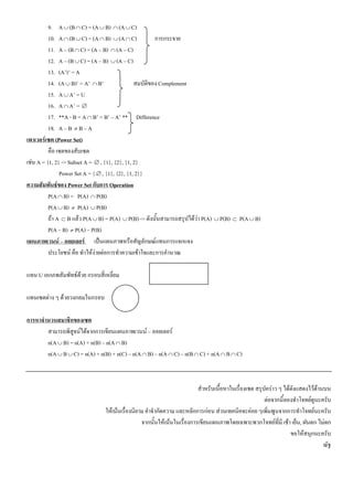 9. A ∪ (B ∩ C) = (A ∪ B) ∩ (A ∪ C)
          10. A ∩ (B ∪ C) = (A ∩ B) ∪ (A ∩ C)           การกระจาย
          11. A – (B ∩ C) = (A – B) ∩ (A – C)
          12. A – (B ∪ C) = (A – B) ∪ (A – C)
          13. (A’)’ = A
          14. (A ∪ B)’ = A’ ∩ B’                สมบัติของ Complement
          15. A ∪ A’ = U
          16. A ∩ A’ = ∅
          17. **A - B = A ∩ B’ = B’ – A’ ** Difference
          18. A – B ≠ B – A
เพาเวอร๶ซต (Power Set)
          คือ ๶ซตของสับ๶ซต
เชน A = {1, 2} -> Subset A = ∅ , {1}, {2}, {1, 2}
               Power Set A = { ∅ , {1}, {2}, {1, 2}}
ความสัมพันธของ Power Set กับการ Operation
          P(A ∩ B) = P(A) ∩ P(B)
          P(A ∪ B) ≠ P(A) ∪ P(B)
          ถา A ⊂ B แลว P(A ∪ B) = P(A) ∪ P(B) -> ดังนั้นสามารถสรุปไดวา P(A) ∪ P(B) ⊂ P(A ∪ B)
          P(A – B) ≠ P(A) – P(B)
แผนภาพเวนน – ออยเลอร เปนแผนภาพหรือสัญลักษณแทนการแจกแจง
          ประโยชน คือ ทําใหงายตอการทําความเขาใจและการคํานวณ

แทน U เอกภพสัมพัทธดวย กรอบสี่เหลี่ยม

แทน๶ซตตาง ๆ ดวยวงกลมในกรอบ

การหาจํานวนสมาชิกของ๶ซต
        สามารถพิสูจนไดจากการเขียนแผนภาพเวนน – ออยเลอร
        n(A ∪ B) = n(A) + n(B) – n(A ∩ B)
        n(A ∪ B ∪ C) = n(A) + n(B) + n(C) – n(A ∩ B) – n(A ∩ C) – n(B ∩ C) + n(A ∩ B ∩ C)



                                                                          สําหรับเนื้อหาในเรื่อง๶ซต สรุปคราว ๆ ไดดังแสดงไวดานบน
                                                                                                        ตอจากนี้ลองทําโจทยดูนะครับ
                                ใหเนนเรื่องนิยาม คําจํากัดความ และหลักการกอน สวนเทคนิคจะคอย ๆเพิ่มพูนจากการทําโจทยนะครับ
                                                 จากนั้นใหเนนในเรื่องการเขียนแผนภาพโดยเฉพาะพวกโจทยที่มี เชา เย็น, ฝนตก ไมตก
                                                                                                                   ขอใหสนุกนะครับ
                                                                                                                                 ณัฐ
 