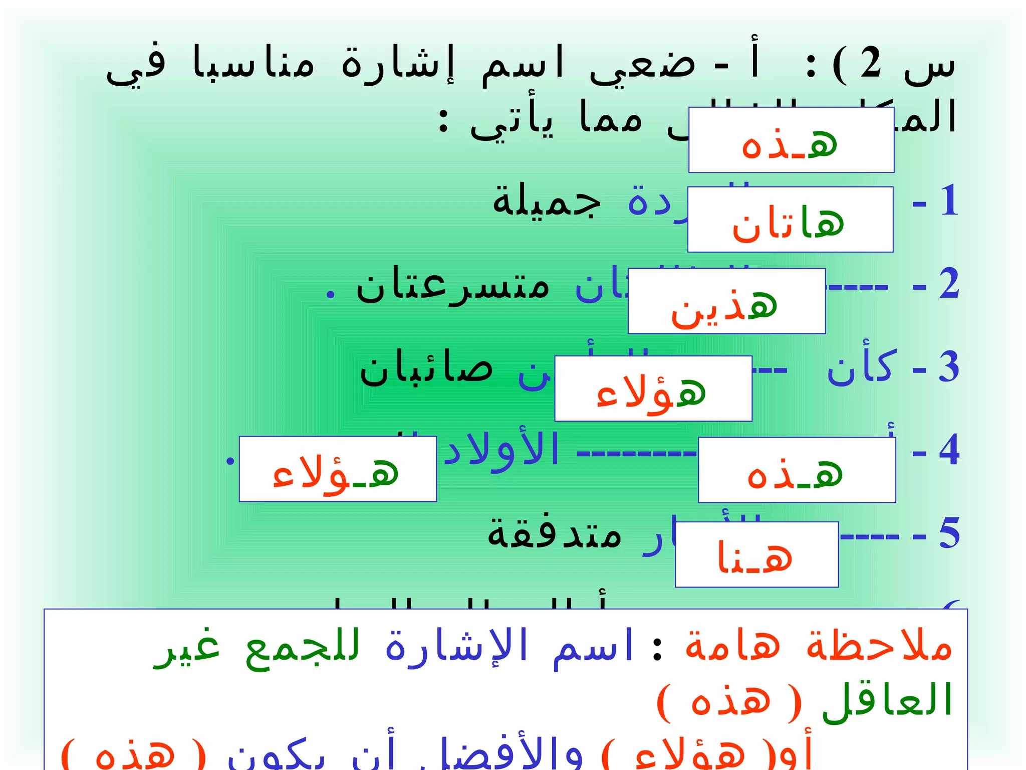س  2 ) :  أ  -  ضعي اسم إشارة مناسبا في المكان الخالي مما يأتي  : 1 -  --------  الوردة  جميلة   2 -  --------  الطالبتان  متسرعتان  . 3 -  كأن  --------  الرأيين  صائبان  4 -  أعجبت بـ  --------  الأولاد ا لمجدين   . 5 - --------  الأنهار  متدفقة   6 -  من  ------  يبدأ العطاء السامي   .  ملاحظة هامة   :  اسم الإشارة   للجمع غير العاقل   (  هذه  )   أو (  هؤلاء  )   والأفضل أن يكون   (  هذه  ) ه ـذه ها تان ه ذين ه ؤلاء هـ ذه هـ ؤلاء هـنا 
