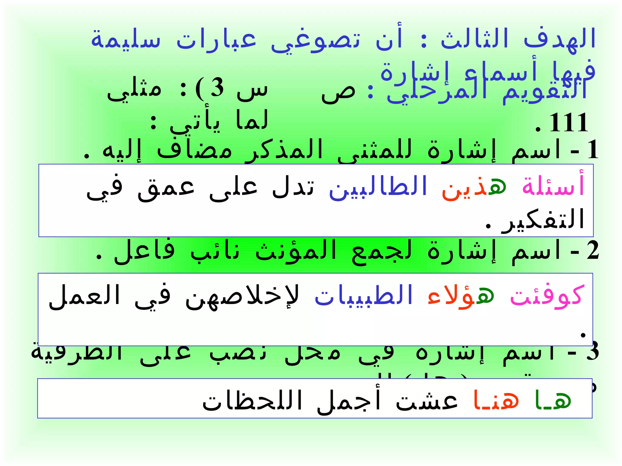 الهدف الثالث  :  أن تصوغي عبارات سليمة فيها أسماء إشارة    1 -  اسم إشارة للمثنى المذكر مضاف إليه  .  2 -  اسم إشارة لجمع المؤنث نائب فاعل  . 3 -  اسم إشارة في محل نصب على الظرفية مسبوق بـ  (  ها  )  للتنبيه  .  أسئلة   ه ذين   الطالبين  تدل على عمق في التفكير  . كوفئت   ه ؤلاء   الطبيبات  لإخلاصهن في العمل  . هـا  هنـا  عشت أجمل اللحظات التقويم المرحلي  :   ص  111 . س  3 ) :  مثلي لما يأتي  :  