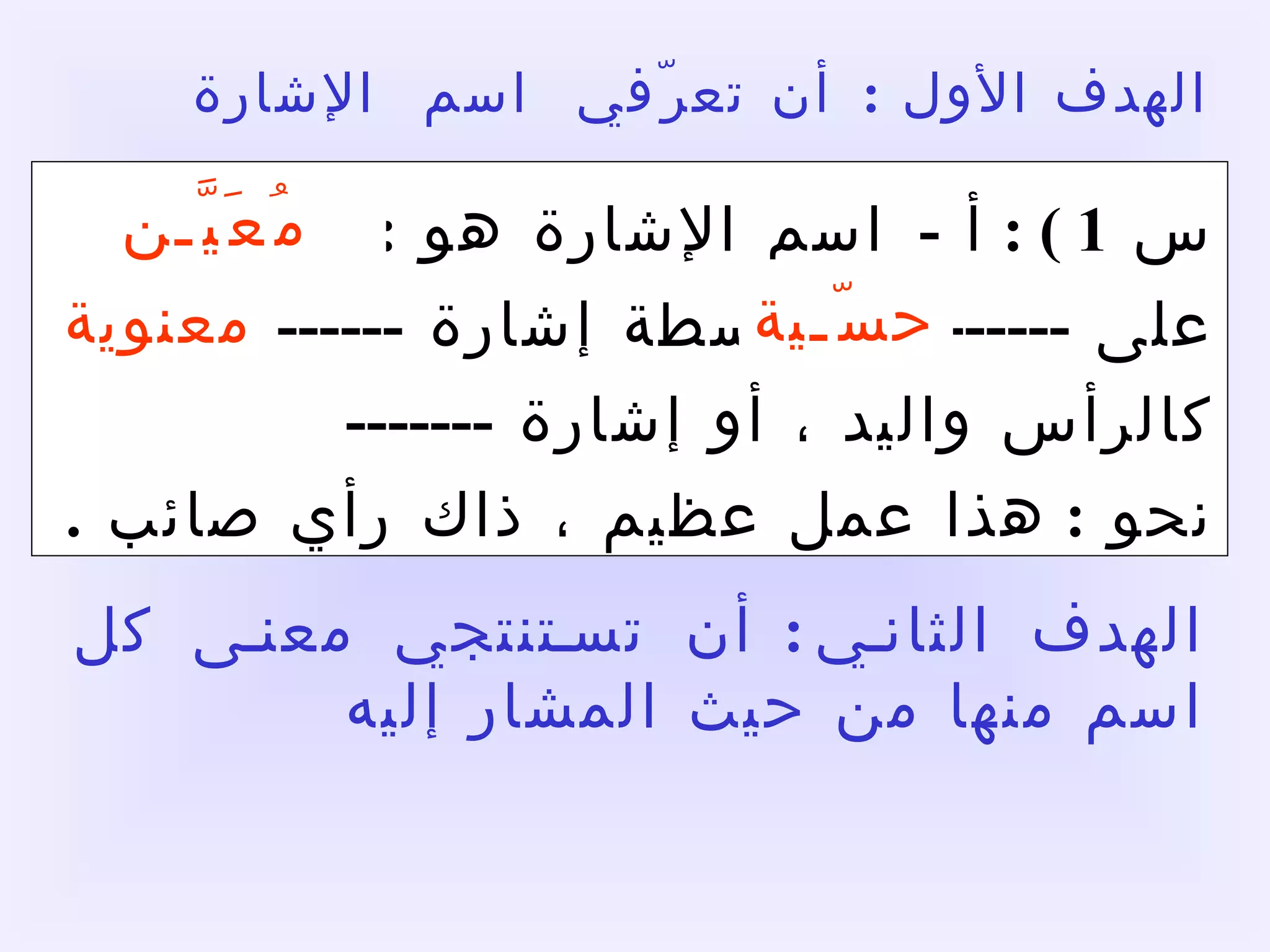 الهدف الأول  :  أن تعرّفي  اسم  الإشارة :   ص  109 س  1 ) :  أ  -  اسم الإشارة هو  :  اسم يدل على  ----------  بواسطة إشارة  -------  كالرأس واليد ، أو إشارة  -------    نحو  :  هذا عمل عظيم ، ذاك رأي صائب  .   مُعَيَّـن حسّـية معنوية الهدف الثاني :  أن تستنتجي معنى كل اسم منها من حيث المشار إليه  ومن حيث القرب والبعد  . 