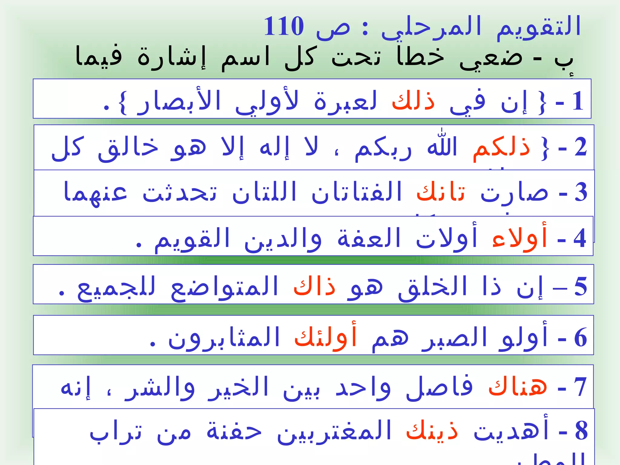 التقويم المرحلي  :  ص  110 ب  -  ضعي خطا تحت كل اسم إشارة فيما يأتي  :  1 - {  إن في  ذلك  لعبرة لأولي الأبصار  }  .  2 - {  ذلكم  الله ربكم ، لا إله إلا هو خالق كل شيء فاعبدوه  }  .  3 -  صارت  تانك  الفتاتان اللتان تحدثت عنهما مشغوفتين بكل جديد  .  4 -  أولاء  أولات العفة والدين القويم  .  5 –  إن ذا الخلق هو  ذاك  المتواضع للجميع  .  6 -  أولو الصبر هم  أولئك  المثابرون  .  7 -  هناك  فاصل واحد بين الخير والشر ، إنه الضمير  .  8 -  أهديت  ذينك  المغتربين حفنة من تراب الوطن  .  1 - {  إن في ذلك لعبرة لأولي الأبصار  }  .  2 - {  ذلكم الله ربكم ، لا إله إلا هو خالق كل شيء فاعبدوه  }  .  3 -  صارت تانك الفتاتان اللتان تحدثت عنهما مشغوفتين بكل جديد  .  4 -  أولاء أولات العفة والدين القويم  .  5 –  إن ذا الخلق هو ذاك المتواضع للجميع  .  6 -  أولو الصبر هم أولئك المثابرون  .  7 -  هناك فاصل واحد بين الخير والشر ، إنه الضمير  .  8 -  أهديت ذينك المغتربين حفنة من تراب الوطن  .  