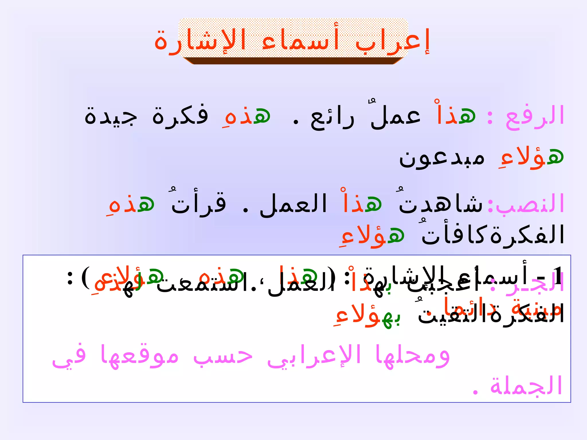 إعراب أسماء الإشارة 1 -  أسماء الإشارة  :  (  ه ذا  ،  ه ذه  ،  ه ؤلاء  ) :  مبنية دائما  .   ومحلها الإعرابي حسب موقعها في الجملة  .  الرفع  :   ه ذاْ  عملٌ رائع  . ه ذهِ  فكرة جيدة ه ؤلاءِ  مبدعون النصب : شاهدتُ  ه ذاْ  العمل  .  قرأتُ  ه ذهِ  الفكرة كافأتُ  ه ؤلاءِ الجـر  :   أعجبت  ب ه ذاْ  العمل  . استمعت  ل ه ذهِ  الفكرة التقيتُ  به ؤلاءِ 