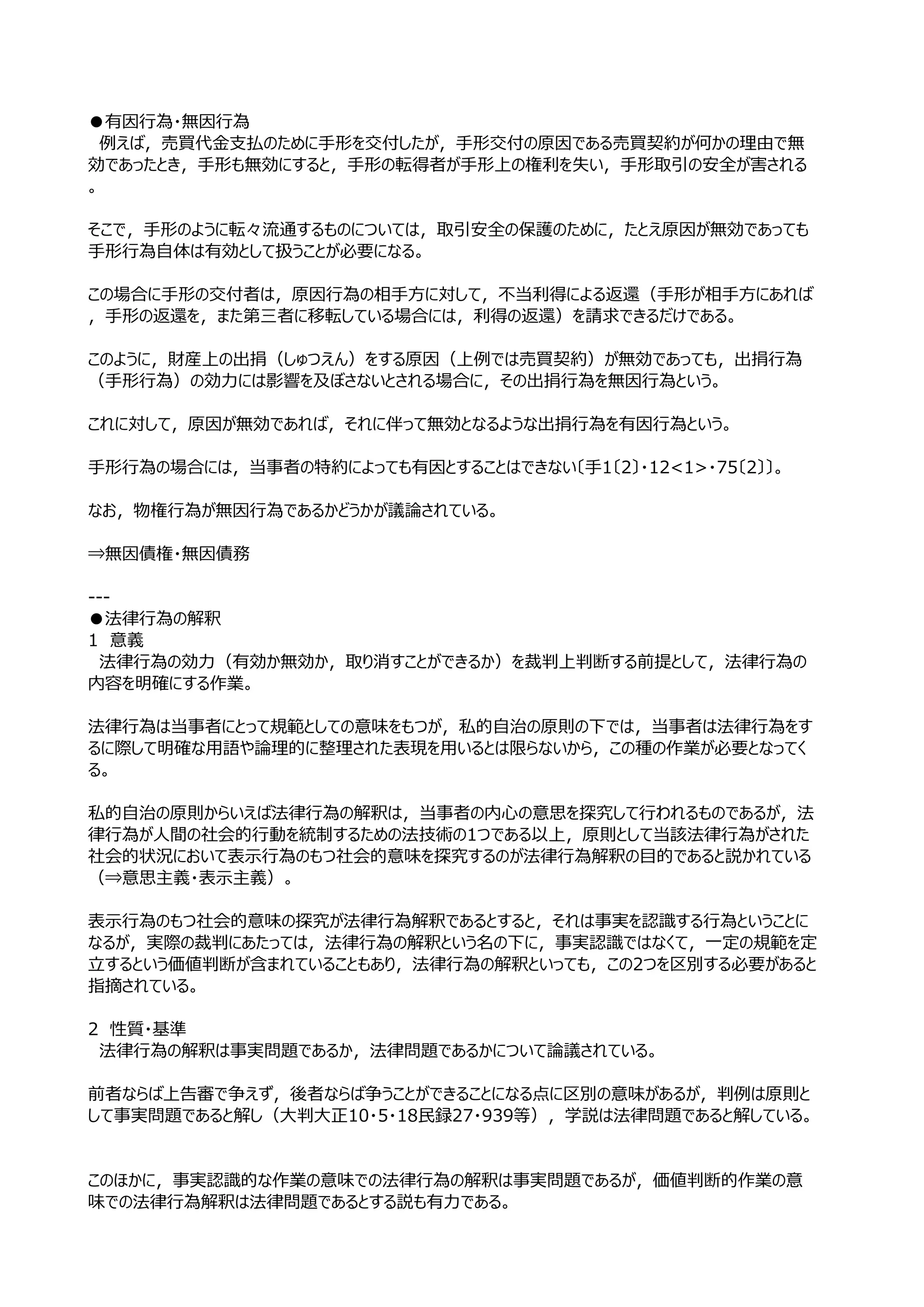 ●有因⾏為・無因⾏為
　例えば，売買代⾦⽀払のために⼿形を交付したが，⼿形交付の原因である売買契約が何かの理由で無
効であったとき，⼿形も無効にすると，⼿形の転得者が⼿形上の権利を失い，⼿形取引の安全が害される
。

そこで，⼿形のように転々流通するものについては，取引安全の保護のために，たとえ原因が無効であっても
⼿形⾏為⾃体は有効として扱うことが必要になる。

この場合に⼿形の交付者は，原因⾏為の相⼿⽅に対して，不当利得による返還（⼿形が相⼿⽅にあれば
，⼿形の返還を，また第三者に移転している場合には，利得の返還）を請求できるだけである。

このように，財産上の出捐（しゅつえん）をする原因（上例では売買契約）が無効であっても，出捐⾏為
（⼿形⾏為）の効⼒には影響を及ぼさないとされる場合に，その出捐⾏為を無因⾏為という。

これに対して，原因が無効であれば，それに伴って無効となるような出捐⾏為を有因⾏為という。

⼿形⾏為の場合には，当事者の特約によっても有因とすることはできない〔⼿1〔2〕・12<1>・75〔2〕〕。

なお，物権⾏為が無因⾏為であるかどうかが議論されている。

⇒無因債権・無因債務

---
●法律⾏為の解釈
1　意義
　法律⾏為の効⼒（有効か無効か，取り消すことができるか）を裁判上判断する前提として，法律⾏為の
内容を明確にする作業。

法律⾏為は当事者にとって規範としての意味をもつが，私的⾃治の原則の下では，当事者は法律⾏為をす
るに際して明確な⽤語や論理的に整理された表現を⽤いるとは限らないから，この種の作業が必要となってく
る。

私的⾃治の原則からいえば法律⾏為の解釈は，当事者の内⼼の意思を探究して⾏われるものであるが，法
律⾏為が⼈間の社会的⾏動を統制するための法技術の1つである以上，原則として当該法律⾏為がされた
社会的状況において表⽰⾏為のもつ社会的意味を探究するのが法律⾏為解釈の⽬的であると説かれている
（⇒意思主義・表⽰主義）。

表⽰⾏為のもつ社会的意味の探究が法律⾏為解釈であるとすると，それは事実を認識する⾏為ということに
なるが，実際の裁判にあたっては，法律⾏為の解釈という名の下に，事実認識ではなくて，⼀定の規範を定
⽴するという価値判断が含まれていることもあり，法律⾏為の解釈といっても，この2つを区別する必要があると
指摘されている。

2　性質・基準
　法律⾏為の解釈は事実問題であるか，法律問題であるかについて論議されている。

前者ならば上告審で争えず，後者ならば争うことができることになる点に区別の意味があるが，判例は原則と
して事実問題であると解し（⼤判⼤正10・5・18⺠録27・939等），学説は法律問題であると解している。


このほかに，事実認識的な作業の意味での法律⾏為の解釈は事実問題であるが，価値判断的作業の意
味での法律⾏為解釈は法律問題であるとする説も有⼒である。
 