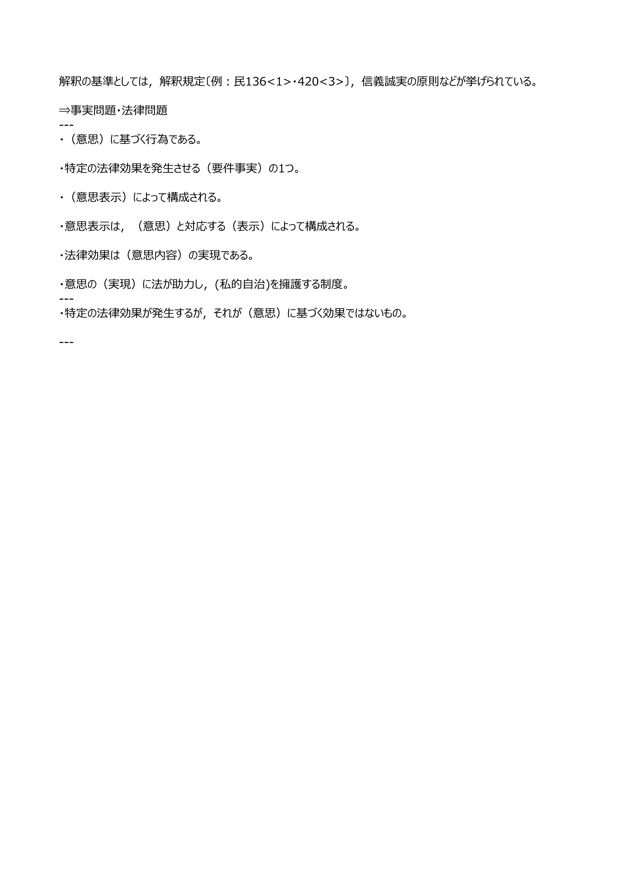 解釈の基準としては，解釈規定〔例：⺠136<1>・420<3>〕，信義誠実の原則などが挙げられている。

⇒事実問題・法律問題
---
・（意思）に基づく⾏為である。

・特定の法律効果を発⽣させる（要件事実）の1つ。

・（意思表⽰）によって構成される。

・意思表⽰は，（意思）と対応する（表⽰）によって構成される。

・法律効果は（意思内容）の実現である。

・意思の（実現）に法が助⼒し，(私的⾃治)を擁護する制度。
---
・特定の法律効果が発⽣するが，それが（意思）に基づく効果ではないもの。

---
 