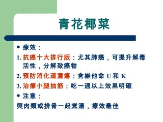 青花椰菜 療效： 1. 抗癌十大排行版 ：尤其肺癌，可提升解毒活性，分解致癌物 2. 預防消化道潰瘍 ：含維他命 U 和 K 3. 治療小腿抽筋 ：吃一週以上效果明確 注意： 與肉類或排骨一起煮湯，療效最佳 