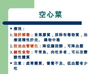 空心菜 療效： 1. 強肝解毒 ：含黑膠質，排除有毒物質，治療酒精性肝炎、 藥物中毒 2. 防治血管硬化 ：降低膽固醇，可降血壓 3. 鹼性食物 ：平常魚、肉吃多者，可以改變酸性體質 注意：虛寒體質、營養不良、低血壓者少吃 