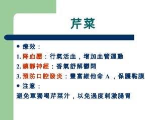 芹菜 療效： 1. 降血壓 ：行氣活血，增加血管運動 2. 鎮靜神經 ：香氣舒解鬱悶 3. 預防口腔發炎 ：豐富維他命 A ，保護黏膜 注意： 避免單獨喝芹菜汁，以免過度刺激腸胃 