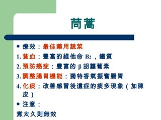 茼蒿 療效： 最佳藥用蔬菜 1. 貧血 ：豐富的維他命 B 2 ，鐵質 2. 預防癌症 ：豐富的 β 胡蘿蔔素 3. 調整腸胃機能 ：獨特香氣振奮腸胃 4. 化痰 ：改善感冒後遺症的痰多現象（加陳皮）  注意： 煮太久則無效 