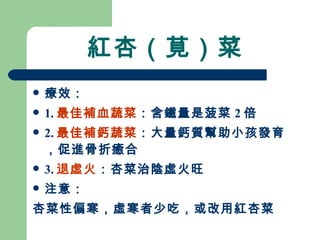 紅杏（莧）菜 療效： 1. 最佳補血蔬菜 ：含鐵量是菠菜 2 倍 2. 最佳補鈣蔬菜 ：大量鈣質幫助小孩發育，促進骨折癒合 3. 退虛火 ：杏菜治陰虛火旺 注意： 杏菜性偏寒，虛寒者少吃，或改用紅杏菜 