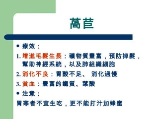 萵苣 療效： 1. 增進毛髮生長 ：礦物質豐富，預防掉髮，幫助神經系統，以及肺組織細胞 2. 消化不良 ：胃酸不足、 消化過慢 3. 貧血 ：豐富的鐵質、葉酸 注意： 胃寒者不宜生吃，更不能打汁加蜂蜜 