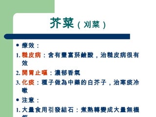 芥菜 （刈菜）  療效： 1. 糙皮病 ：含有豐富菸鹼酸，治糙皮病很有效 2. 開胃止嘔 ：濃郁香氣 3. 化痰 ：種子做為中藥的白芥子，治寒痰冷嗽 注意： 1. 大量食用引發結石：煮熟轉變成大量無機鈣 2. 醃製芥菜長期吃會誘發癌症 