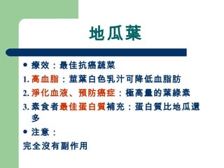 地瓜葉 療效：最佳抗癌蔬菜 1. 高血脂 ：莖葉白色乳汁可降低血脂肪 2. 淨化血液、預防癌症 ：極高量的葉綠素 3. 素食者 最佳蛋白質 補充：蛋白質比地瓜還多 注意： 完全沒有副作用 