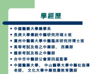 學經歷 中國醫藥大學藥學系 長庚大學傳統中醫研究所碩士班 廣州中醫藥大學中醫臨床研究所博士班 高等考試及格之中藥師、 西藥師 國家考試及格之中醫師 台中市中醫師公會第四屆監事 中國醫藥大學、 中山醫學大學中醫社指導老師、 文化大學中藥推廣教育講師 