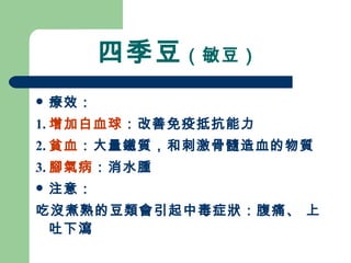 四季豆 （敏豆）  療效： 1. 增加白血球 ：改善免疫抵抗能力 2. 貧血 ：大量鐵質，和刺激骨髓造血的物質 3. 腳氣病 ：消水腫 注意： 吃沒煮熟的豆類會引起中毒症狀：腹痛、 上吐下瀉 