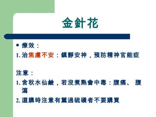 金針花 療效： 1. 治 焦慮不安 ：鎮靜安神，預防精神官能症 注意： 1. 含秋水仙鹼，若沒煮熟會中毒：腹痛、 腹瀉 2. 選購時注意有薰過硫磺者不要購買 