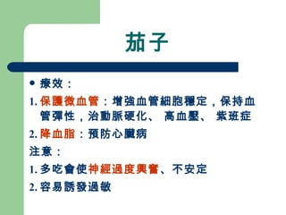 茄子 療效： 1. 保護微血管 ：增強血管細胞穩定，保持血管彈性，治動脈硬化、 高血壓、 紫班症 2. 降血脂 ：預防心臟病 注意： 1. 多吃會使 神經過度興奮 、不安定 2. 容易誘發過敏 