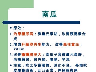 南瓜 療效： 1. 治療糖尿病 ：微量元素鈷，改善胰島素合成 2. 增強 肝細胞再生 能力、 改善 惡性貧血 ： Vit B 12 3. 改善 攝護腺肥大 ：南瓜子含微量元素鋅，治療頻尿、尿失禁、陽萎、早洩 注意：吃太多會脹氣、消化不良。 長期吃皮膚會染黃，此乃正常，停掉就復原 