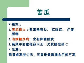 苦瓜 療效： 1. 清涼退火 ：熱毒咽喉炎、 紅眼症、 疔瘡腫毒 2. 治療糖尿病 ：含有降糖胜肽 3. 蔬菜中的維他命大王：尤其維他命 C 注意： 脾胃虛寒者少吃，可與排骨燉湯食用較不寒 