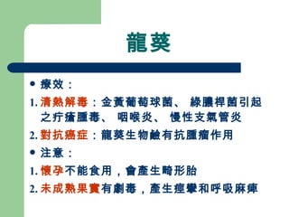 龍葵 療效： 1. 清熱解毒 ：金黃葡萄球菌、 綠膿桿菌引起之疔瘡腫毒、 咽喉炎、 慢性支氣管炎 2. 對抗癌症 ：龍葵生物鹼有抗腫瘤作用 注意： 1. 懷孕 不能食用，會產生畸形胎 2. 未成熟果實 有劇毒，產生痙攣和呼吸麻痺 