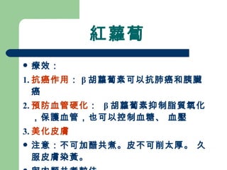 紅蘿蔔 療效： 1. 抗癌作用 ： β 胡蘿蔔素可以抗肺癌和胰臟癌 2. 預防血管硬化 ：  β 胡蘿蔔素抑制脂質氧化，保護血管，也可以控制血糖、 血壓 3. 美化皮膚 注意：不可加醋共煮。皮不可削太厚。 久服皮膚染黃。 與肉類共煮較佳。  