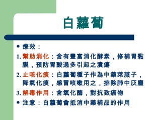 白蘿蔔 療效： 1. 幫助消化 ：含有豐富消化酵素，修補胃黏膜，預防胃酸過多引起之潰瘍 2. 止咳化痰 ：白蘿蔔種子作為中藥萊菔子，降氣化痰，感冒咳嗽用之，排除肺中灰塵 3. 解毒作用 ：含氧化酶，對抗致癌物 注意：白蘿蔔會抵消中藥補品的作用 