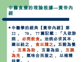中醫食療的理論根據—黃帝內經 中醫學的經典【黃帝內經】第 22  、  70 、 77 篇記載：「凡欲診病，  必問飲食 。治病必求其本， 藥以祛之，  食以隨之 。五穀為養，  五果為助 ， 五畜為益，  五蔬為充 ， 氣味合而服之， 以補精益氣。 」   