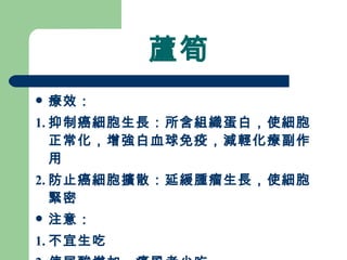 蘆筍 療效： 1. 抑制癌細胞生長：所含組織蛋白，使細胞正常化，增強白血球免疫，減輕化療副作用 2. 防止癌細胞擴散：延緩腫瘤生長，使細胞緊密 注意： 1. 不宜生吃 2. 使尿酸增加，痛風者少吃 