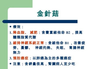 金針菇 療效： 1. 降血脂、 減肥 ：含豐富維他命 B2 ，提高醣類脂質代謝 2. 維持神經系統正常 ：含維他命 B1 ，改善疲勞、憂鬱、  神經灼熱、 失眠、 胃腸神經無力 3. 預防癌症 ：以肺癌為主的多種癌症 注意：含鉀量很高，腎臟病人宜少吃 