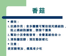 香菇 療效： 1. 抗癌作用：含多醣體可幫助殺死癌細胞，阻止癌細胞擴散，誘發干擾素 2. 幫助小孩骨骼發育：含豐富維他命 D 3. 清除膽固醇：預防動脈硬化 注意： 使尿酸增加，痛風者少吃 