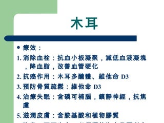 木耳 療效： 1. 消除血栓：抗血小板凝聚，減低血液凝塊，降血脂，改善血管硬化 2. 抗癌作用：木耳多醣體、維他命 D3 3. 預防骨質疏鬆：維他命 D3 4. 治療失眠：含磷可補腦，鎮靜神經，抗焦慮 5. 滋潤皮膚：含胺基酸和植物膠質 注意：不可生食，必須晒乾泡水後再煮食 