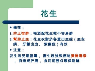 花生 療效： 1. 防止宿醉 ：喝酒配花生較不容易醉 2. 幫助止血 ：花生衣對於各重出血症（血友病、 牙齦出血、 紫瘢症）有效  注意： 花生易受潮發霉， 產生超強致癌物 黃麴毒素 ， 而造成肝癌， 食用前務必確保新鮮 