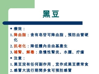 黑豆 療效： 1. 降血脂 ：含有皂苷可降血脂，預防血管硬化 2. 抗老化 ：降低體內自由基產生 3. 補腎、解毒 ：急慢性腎炎、水腫、疔瘡 注意： 1. 黑豆沒有任何副作用，宜作成黑豆漿常食  2. 感冒大流行期間多食可預防感冒 