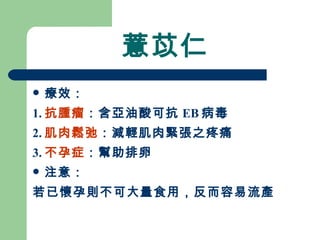 薏苡仁 療效： 1. 抗腫瘤 ：含亞油酸可抗 EB 病毒 2. 肌肉鬆弛 ：減輕肌肉緊張之疼痛 3. 不孕症 ：幫助排卵 注意：  若已懷孕則不可大量食用，反而容易流產 