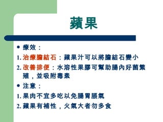 蘋果 療效： 1. 治療膽結石 ：蘋果汁可以將膽結石變小 2. 改善排便 ：水溶性果膠可幫助腸內好菌繁殖，並吸附毒素 注意：  1. 果肉不宜多吃以免腸胃脹氣 2. 蘋果有補性，火氣大者勿多食 