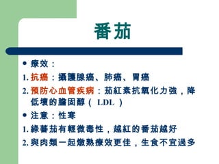 番茄 療效： 1. 抗癌 ：攝護腺癌、肺癌、胃癌 2. 預防心血管疾病 ：茄紅素抗氧化力強，降低壞的膽固醇（ LDL ）  注意：性寒 1. 綠蕃茄有輕微毒性，越紅的番茄越好 2. 與肉類一起燉熟療效更佳，生食不宜過多 