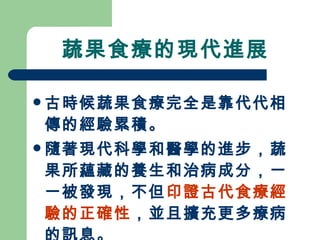 蔬果食療的現代進展 古時候蔬果食療完全是靠代代相傳的經驗累積。 隨著現代科學和醫學的進步 ，蔬果所蘊藏的養生和治病成分，一一被發現，不但 印證古代食療經驗的正確性 ，並且擴充更多療病的訊息 。   