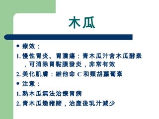 木瓜 療效： 1. 慢性胃炎、胃潰瘍：青木瓜汁含木瓜酵素，可消除胃黏膜發炎，非常有效 2. 美化肌膚：維他命 C 和類胡蘿蔔素 注意：  1. 熟木瓜無法治療胃病 2. 青木瓜燉豬蹄，治產後乳汁減少 