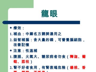 龍眼 療效： 1. 補血：中藥名方歸脾湯用之 2. 益智補腦：含大量的磷，可營養腦細胞，改善記憶 注意：性溫補 1. 腹脹、火氣大、糖尿病者勿食（ 釋迦、葡萄、荔枝 ）  2. 腎不好者食用，有腎衰竭危險（ 楊桃、香蕉、葡萄、百香果 ）  